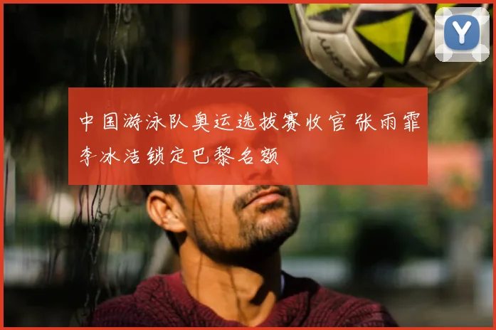 中国游泳队奥运选拔赛收官 张雨霏李冰洁锁定巴黎名额