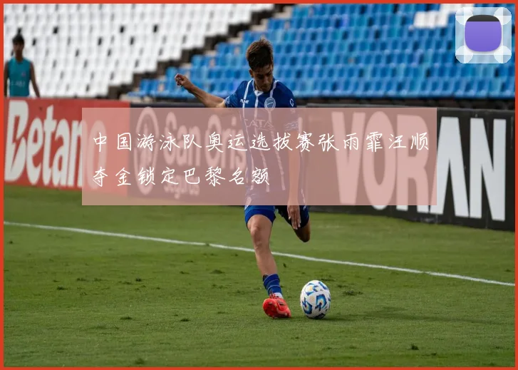 中国游泳队奥运选拔赛张雨霏汪顺夺金锁定巴黎名额