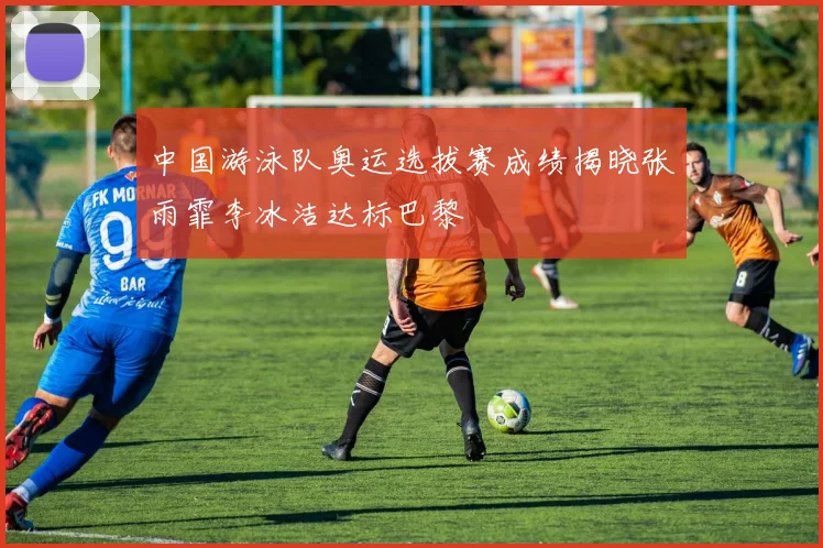 中国游泳队奥运选拔赛成绩揭晓张雨霏李冰洁达标巴黎