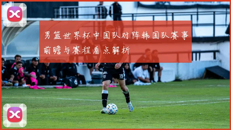 男篮世界杯中国队对阵韩国队赛事前瞻与赛程看点解析