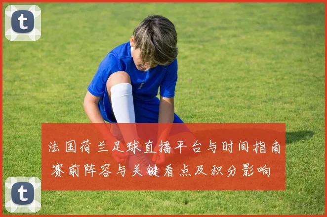 法国荷兰足球直播平台与时间指南 赛前阵容与关键看点及积分影响
