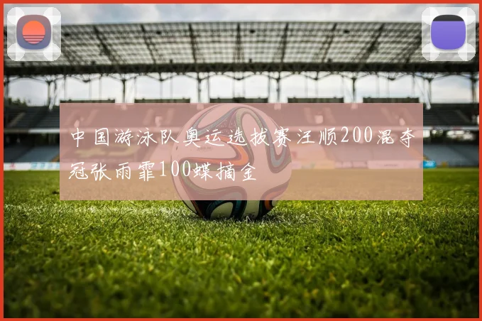 中国游泳队奥运选拔赛汪顺200混夺冠张雨霏100蝶摘金