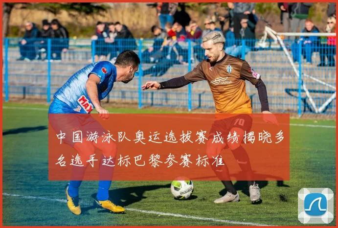 中国游泳队奥运选拔赛成绩揭晓多名选手达标巴黎参赛标准