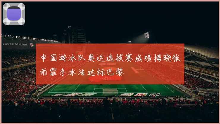 中国游泳队奥运选拔赛成绩揭晓张雨霏李冰洁达标巴黎